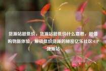 货源站超低价，货源站超低价什么意思，超值购物新体验，解锁低价货源的秘密亿乐社区SUP货源站
