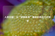 人民日报：从“轻微免罚”看涉企执法方式转变