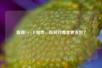 新闻1+1丨城市，如何对青年更友好？