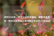 时空云社区，时空云社区货源站，探索未来生活—时空云社区的无限可能亿乐社区SUP货源站