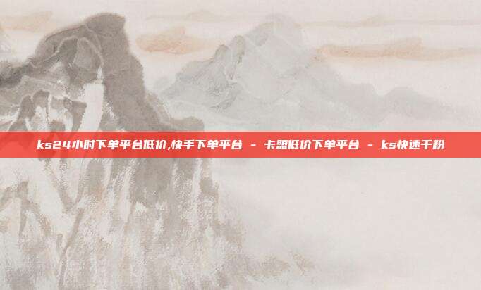 ks24小时下单平台低价,快手下单平台 - 卡盟低价下单平台 ks快速千粉  第1张