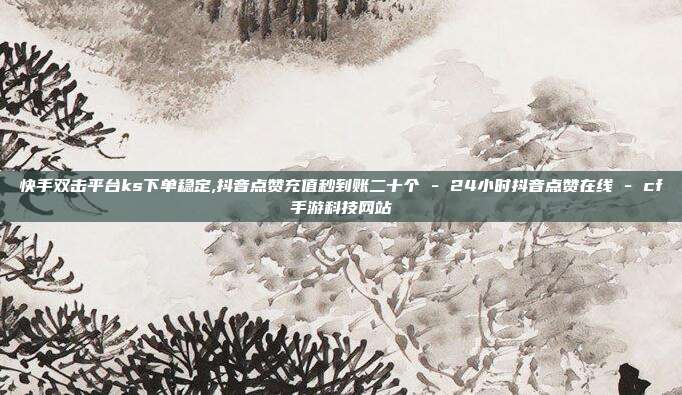 快手双击平台ks下单稳定,抖音点赞充值秒到账二十个 - 24小时抖音点赞在线 cf手游科技网站  第1张