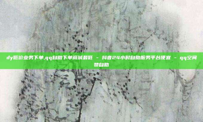 dy低价业务下单,qq自助下单商城最低 - 抖音24小时自助服务平台便宜 qq空间赞自助  第1张