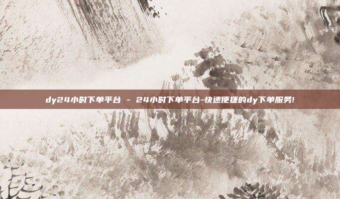 dy24小时下单平台 - 24小时下单平台-快速便捷的dy下单服务!  第1张