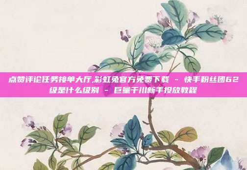点赞评论任务接单大厅,彩虹兔官方免费下载 - 快手粉丝团62级是什么级别 巨量千川新手投放教程  第1张