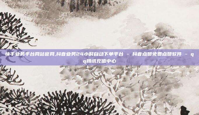 快手业务平台网站官网,抖音业务24小时自动下单平台 - 抖音点赞免费点赞软件 qq腾讯充值中心  第1张