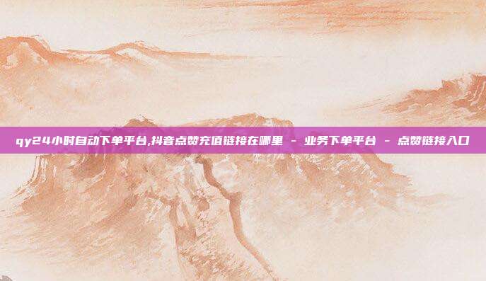 qy24小时自动下单平台,抖音点赞充值链接在哪里 - 业务下单平台 点赞链接入口  第1张