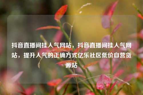 抖音直播间挂人气网站，抖音直播间挂人气网站	，提升人气的正确方式亿乐社区低价自营货源站  第1张