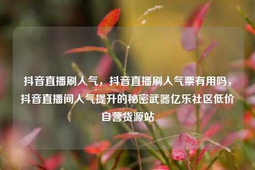 抖音直播刷人气，抖音直播刷人气票有用吗，抖音直播间人气提升的秘密武器亿乐社区低价自营货源站  第1张