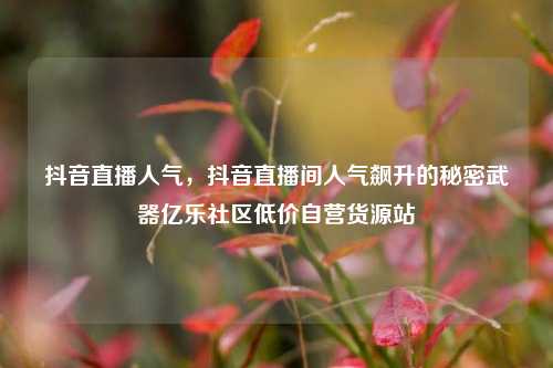抖音直播人气	，抖音直播间人气飙升的秘密武器亿乐社区低价自营货源站  第1张