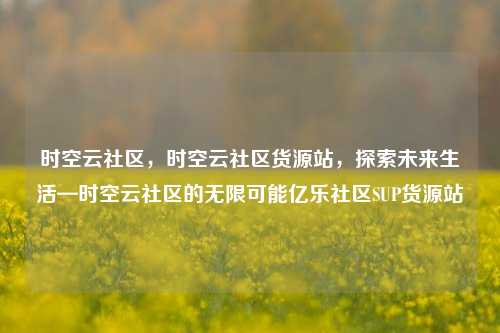 时空云社区，时空云社区货源站	，探索未来生活—时空云社区的无限可能亿乐社区SUP货源站  第1张
