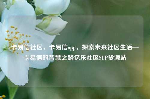 卡易信社区	，卡易信app，探索未来社区生活—卡易信的智慧之路亿乐社区SUP货源站  第1张