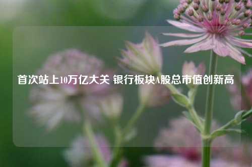 首次站上10万亿大关 银行板块A股总市值创新高  第1张