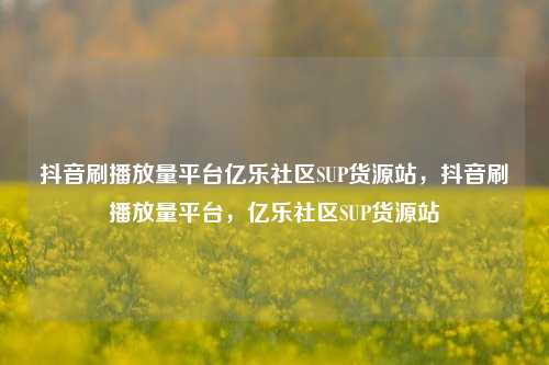 抖音刷播放量平台亿乐社区SUP货源站，抖音刷播放量平台，亿乐社区SUP货源站  第1张