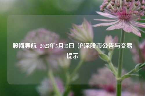 股海导航_2025年5月15日_沪深股市公告与交易提示  第1张