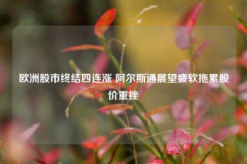 欧洲股市终结四连涨 阿尔斯通展望疲软拖累股价重挫  第1张