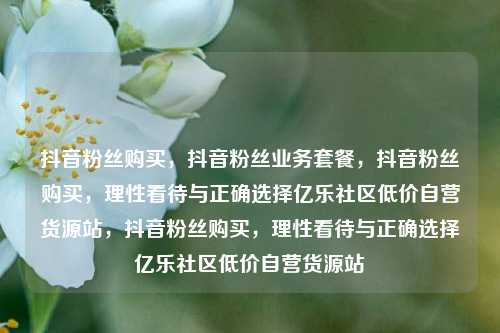 抖音粉丝购买	，抖音粉丝业务套餐，抖音粉丝购买，理性看待与正确选择亿乐社区低价自营货源站，抖音粉丝购买	，理性看待与正确选择亿乐社区低价自营货源站  第1张