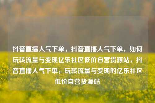 抖音直播人气下单，抖音直播人气下单，如何玩转流量与变现亿乐社区低价自营货源站	，抖音直播人气下单，玩转流量与变现的亿乐社区低价自营货源站  第1张