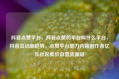 抖音点赞平台，抖音点赞的平台叫什么平台，抖音互动新趋势，点赞平台助力内容创作者亿乐社区低价自营货源站  第1张