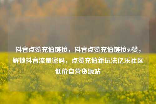 抖音点赞充值链接，抖音点赞充值链接50赞	，解锁抖音流量密码，点赞充值新玩法亿乐社区低价自营货源站  第1张
