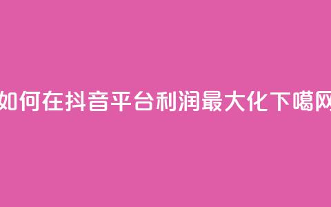 如何在抖音平台利润最大化  第1张