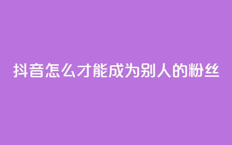 抖音怎么才能成为别人的粉丝 - 如何在抖音成为他人的忠实粉丝！  第1张