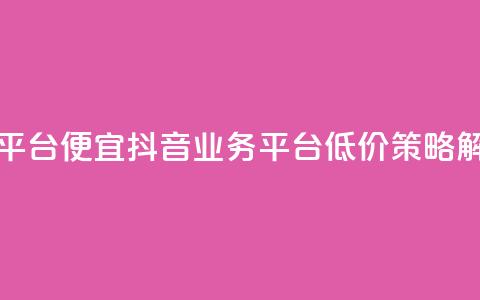 抖音业务平台便宜 - 抖音业务平台低价策略解析~  第1张