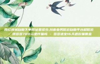 网红商城自助下单网址是多少,抖音业务低价自助平台超低价 - 拼多多700元是诈骗吗 - 多多进宝16天退款骗佣金