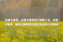 流量卡推荐，流量卡推荐排行榜前十名，流量卡推荐，畅享无限网络生活亿乐社区SUP货源站