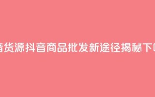 抖音货源 - 抖音商品批发新途径揭秘~
