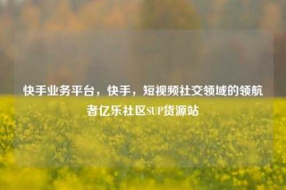 快手业务平台，快手，短视频社交领域的领航者亿乐社区SUP货源站