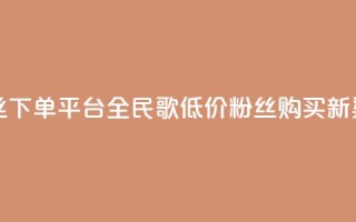 全民k歌低价粉丝下单平台 - 全民K歌低价粉丝购买新渠道探索！