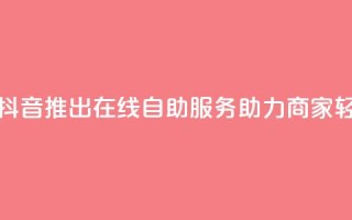 抖音业务在线自助 - 抖音推出在线自助服务助力商家轻松管理业务~