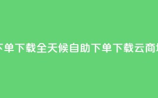 云商城24小时自助下单下载(全天候自助下单下载云商城核心功能)