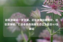 社区货源站一手货源，社区货源站超低价，社区货源站，打造本地市场新生态亿乐社区SUP货源站