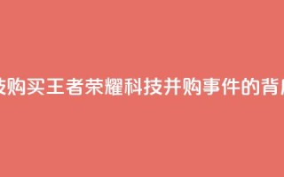 王者荣耀科技购买 - 王者荣耀科技并购事件的背后真相!