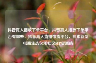 抖音真人播放下单平台，抖音真人播放下单平台有哪些，抖音真人直播带货平台，探索新型电商生态亿乐社区SUP货源站