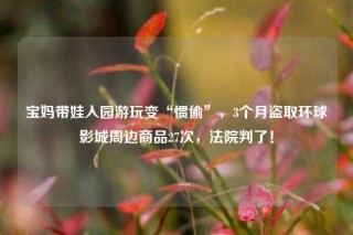 宝妈带娃入园游玩变“惯偷”，3个月盗取环球影城周边商品27次，法院判了！