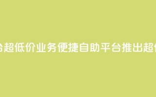 dy业务低价自助平台超低价 - dy业务便捷自助平台推出超值低价服务!