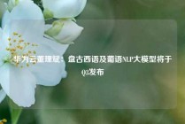 华为云董理斌：盘古西语及葡语NLP大模型将于Q3发布