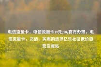 电信流量卡，电信流量卡19元200g官方办理，电信流量卡，灵活、实惠的选择亿乐社区低价自营货源站
