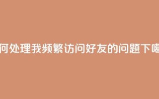 如何处理我频繁访问QQ好友的问题