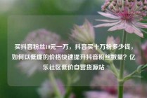 买抖音粉丝10元一万，抖音买十万粉多少钱，如何以低廉的价格快速提升抖音粉丝数量？亿乐社区低价自营货源站