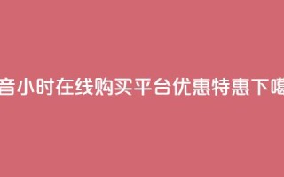 抖音24小时在线购买平台优惠特惠