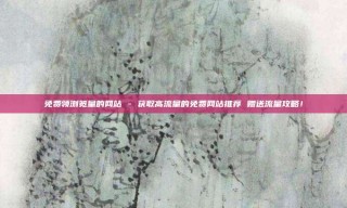 免费领浏览量的网站 - 获取高流量的免费网站推荐 赠送流量攻略！