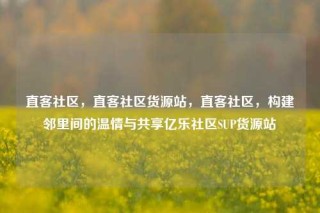 直客社区，直客社区货源站，直客社区，构建邻里间的温情与共享亿乐社区SUP货源站