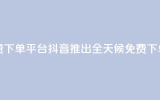 抖音业务24小时免费下单平台 - 抖音推出全天候免费下单服务平台！