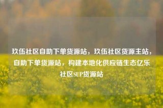 玖伍社区自助下单货源站，玖伍社区货源主站，自助下单货源站，构建本地化供应链生态亿乐社区SUP货源站