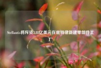 Stellantis将斥资3.88亿美元在底特律新建零部件工厂