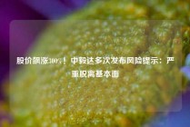 股价飙涨300%！中毅达多次发布风险提示：严重脱离基本面